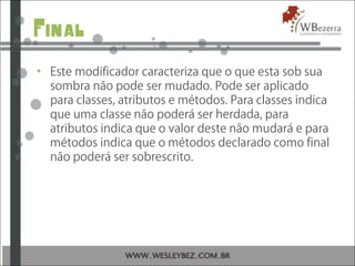Final
• Este modificador caracteriza que o que esta sob sua
sombra não pode ser mudado. Pode ser aplicado
para classes, atributos e métodos. Para classes indica
que uma classe não poderá ser herdada, para
atributos indica que o valor deste não mudará e para
métodos indica que o métodos declarado como final
não poderá ser sobrescrito.
 