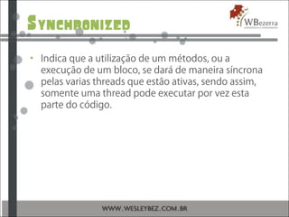 Synchronized
• Indica que a utilização de um métodos, ou a
execução de um bloco, se dará de maneira síncrona
pelas varias threads que estão ativas, sendo assim,
somente uma thread pode executar por vez esta
parte do código.
 