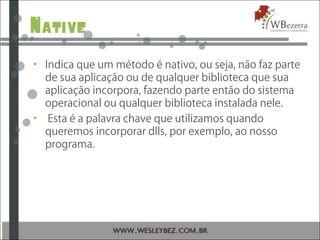 Native
• Indica que um método é nativo, ou seja, não faz parte
de sua aplicação ou de qualquer biblioteca que sua
aplicação incorpora, fazendo parte então do sistema
operacional ou qualquer biblioteca instalada nele.
• Esta é a palavra chave que utilizamos quando
queremos incorporar dlls, por exemplo, ao nosso
programa.
 