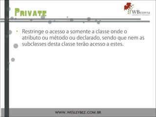 Private
• Restringe o acesso a somente a classe onde o
atributo ou método ou declarado, sendo que nem as
subclasses desta classe terão acesso a estes.
 