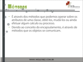 M todosé
• É através dos métodos que podemos operar sobre os
atributos de uma classe, obtê-los, mudá-los ou ainda
efetuar algum calculo ou processo.
• Devido ao conceito do encapsulamento, é através de
métodos que os objetos se comunicam.
 
