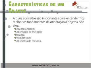 Caracter sticas de umí
Objeto
• Alguns conceitos são importantes para entendermos
melhor os fundamentos da orientação a objetos. São
eles:
Encapsulamento;
Sobrecarga de método;
Herança;
Polimorfismo;
Sobrescrita de método.
 