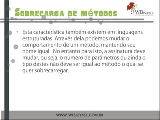Sobrecarga de m todosé
• Esta característica também existem em linguagens
estruturadas. Através dela podemos mudar o
comportamento de um método, mantendo seu
nome igual. No entanto para isto, a assinatura deve
mudar, ou seja, o numero de parâmetros ou ainda o
tipo destes não deve ser igual ao método o qual se
quer sobrecarregar.
 