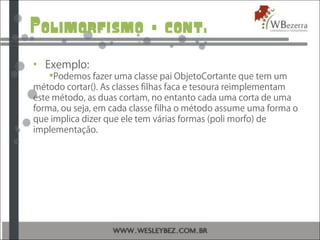 Polimorfismo – cont.
• Exemplo:
Podemos fazer uma classe pai ObjetoCortante que tem um
método cortar(). As classes filhas faca e tesoura reimplementam
este método, as duas cortam, no entanto cada uma corta de uma
forma, ou seja, em cada classe filha o método assume uma forma o
que implica dizer que ele tem várias formas (poli morfo) de
implementação.
 