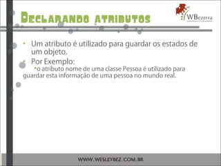 Declarando atributos
• Um atributo é utilizado para guardar os estados de
um objeto.
• Por Exemplo:
o atributo nome de uma classe Pessoa é utilizado para
guardar esta informação de uma pessoa no mundo real.
 