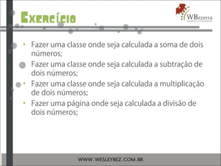 Exerc cioí
• Fazer uma classe onde seja calculada a soma de dois
números;
• Fazer uma classe onde seja calculada a subtração de
dois números;
• Fazer uma classe onde seja calculada a multiplicação
de dois números;
• Fazer uma página onde seja calculada a divisão de
dois números;
 