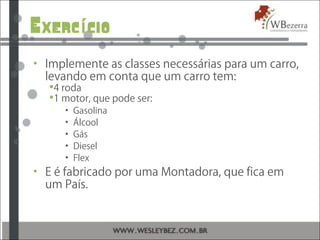 Exerc cioí
• Implemente as classes necessárias para um carro,
levando em conta que um carro tem:
4 roda
1 motor, que pode ser:
• Gasolina
• Álcool
• Gás
• Diesel
• Flex
• E é fabricado por uma Montadora, que fica em
um País.
 
