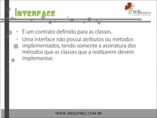 Interface
• É um contrato definido para as classes.
• Uma interface não possui atributos ou métodos
implementados, tendo somente a assinatura dos
métodos que as classes que a realizarem devem
implementar.
 