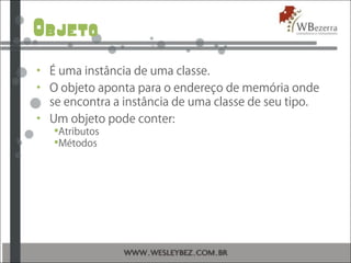Objeto
• É uma instância de uma classe.
• O objeto aponta para o endereço de memória onde
se encontra a instância de uma classe de seu tipo.
• Um objeto pode conter:
Atributos
Métodos
 