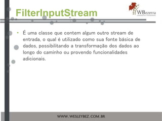 FilterInputStream
• É uma classe que contem algum outro stream de
entrada, o qual é utilizado como sua fonte básica de
dados, possibilitando a transformação dos dados ao
longo do caminho ou provendo funcionalidades
adicionais.
 