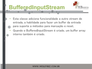 BufferedInputStream
• Esta classe adiciona funcionalidade a outro stream de
entrada, a habilidade para fazer um buffer da entrada
para suporte a métodos para marcação e reset.
• Quando o BufferedInputStream é criado, um buffer array
interno também é criado.
 