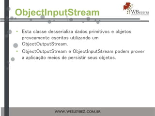 ObjectInputStream
• Esta classe desserializa dados primitivos e objetos
preveamente escritos utilizando um
ObjectOutputStream.
• ObjectOutputStream e ObjectInputStream podem prover
a aplicação meios de persistir seus objetos.
 