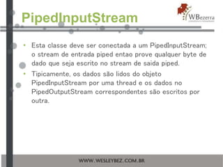 PipedInputStream
• Esta classe deve ser conectada a um PipedInputStream;
o stream de entrada piped entao prove qualquer byte de
dado que seja escrito no stream de saida piped.
• Tipicamente, os dados são lidos do objeto
PipedInputStream por uma thread e os dados no
PipedOutputStream correspondentes são escritos por
outra.
 