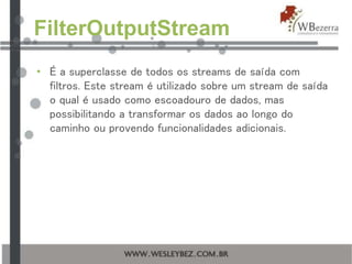 FilterOutputStream
• É a superclasse de todos os streams de saída com
filtros. Este stream é utilizado sobre um stream de saída
o qual é usado como escoadouro de dados, mas
possibilitando a transformar os dados ao longo do
caminho ou provendo funcionalidades adicionais.
 