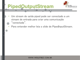 PipedOutputStream
• Um stream de saída piped pode ser conectado a um
stream de entrada para criar uma comunicação
“conectada”.
• Para entender melhor leia o slide de PipedInputStream.
 