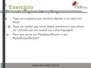 Exercício
• Faça um programa que serialize objetos e os salve em
disco.
• Faça um socket que envie dados primitivos e que possa
ser utilizado por um socket em outra linguagem.
• Para que serve um PipedInputStream e um
PipedOutputStream?
 