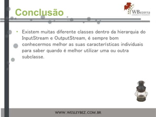 Conclusão
• Existem muitas diferente classes dentro da hierarquia do
InputStream e OutputStream, é sempre bom
conhecermos melhor as suas características individuais
para saber quando é melhor utilizar uma ou outra
subclasse.
 
