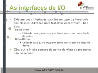 As interfaces de I/O
• Existem duas interfaces padrões no topo da hierarquia
das classes utilizadas para trabalhar com stream. São
elas:
 InputStream
• Utilizada para que o programa tenha um stream de entrada
de dados
 OutputStream
• Utilizada para que o programa tenho um stream de saida de
dados.
• Obs: out e in são sempre do ponto de vista do programa,
não do recurso.
 