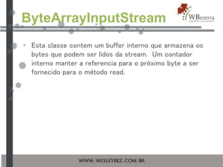 ByteArrayInputStream
• Esta classe contem um buffer interno que armazena os
bytes que podem ser lidos da stream. Um contador
interno manter a referencia para o próximo byte a ser
fornecido para o método read.
 