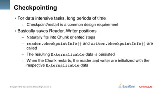 Copyright © 2012, Oracle and/or its affiliates. All rights reserved.11
Checkpointing
§ For data intensive tasks, long periods of time
–  Checkpoint/restart is a common design requirement
§ Basically saves Reader, Writer positions
–  Naturally fits into Chunk oriented steps
–  reader.checkpointInfo() and writer.checkpointInfo() are
called
–  The resulting Externalizable data is persisted
–  When the Chunk restarts, the reader and writer are initialized with the
respective Externalizable data
 