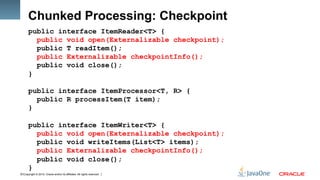 Copyright © 2012, Oracle and/or its affiliates. All rights reserved.12
Chunked Processing: Checkpoint
public interface ItemReader<T> {
public void open(Externalizable checkpoint);
public T readItem();
public Externalizable checkpointInfo();
public void close();
}
public interface ItemProcessor<T, R> {
public R processItem(T item);
}
public interface ItemWriter<T> {
public void open(Externalizable checkpoint);
public void writeItems(List<T> items);
public Externalizable checkpointInfo();
public void close();
}
 