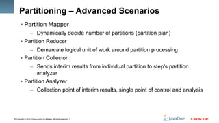 Copyright © 2012, Oracle and/or its affiliates. All rights reserved.15
Partitioning – Advanced Scenarios
§ Partition Mapper
–  Dynamically decide number of partitions (partition plan)
§  Partition Reducer
–  Demarcate logical unit of work around partition processing
§  Partition Collector
–  Sends interim results from individual partition to step's partition
analyzer
§  Partition Analyzer
–  Collection point of interim results, single point of control and analysis
 