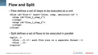 Copyright © 2012, Oracle and/or its affiliates. All rights reserved.16
Flow and Split
§ Flow defines a set of steps to be executed as a unit
<flow id=”flow-1" next=“{flow, step, decision}-id” >
<step id=“flow_1_step_1”>
</step>
<step id=“flow_1_step_2”>
</step>
</flow>
§ Split defines a set of flows to be executed in parallel
<split …>
<flow …./> <!– each flow runs on a separate thread -->
<flow …./>
</split>
 