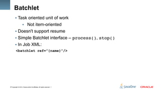 Copyright © 2012, Oracle and/or its affiliates. All rights reserved.17
Batchlet
§ Task oriented unit of work
§  Not item-oriented
§ Doesn't support resume
§ Simple Batchlet interface – process(), stop()!
§ In Job XML:
<batchlet ref=”{name}”/>
 