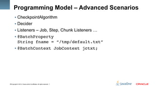 Copyright © 2012, Oracle and/or its affiliates. All rights reserved.18
Programming Model – Advanced Scenarios
§ CheckpointAlgorithm
§ Decider
§ Listeners – Job, Step, Chunk Listeners …
§ @BatchProperty 
String fname = “/tmp/default.txt”!
§ @BatchContext JobContext jctxt;!
 