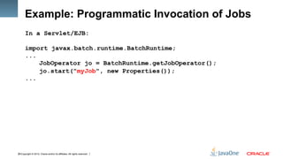 Copyright © 2012, Oracle and/or its affiliates. All rights reserved.20
Example: Programmatic Invocation of Jobs
In a Servlet/EJB:
import javax.batch.runtime.BatchRuntime;
...
JobOperator jo = BatchRuntime.getJobOperator();
jo.start("myJob", new Properties());
...
 