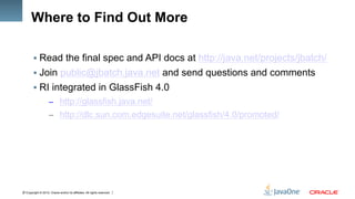 Copyright © 2012, Oracle and/or its affiliates. All rights reserved.21
Where to Find Out More
§ Read the final spec and API docs at http://java.net/projects/jbatch/
§ Join public@jbatch.java.net and send questions and comments
§ RI integrated in GlassFish 4.0
–  http://glassfish.java.net/
–  http://dlc.sun.com.edgesuite.net/glassfish/4.0/promoted/
 