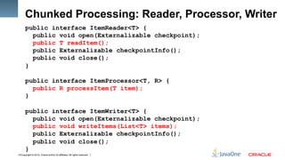 Copyright © 2012, Oracle and/or its affiliates. All rights reserved.9
Chunked Processing: Reader, Processor, Writer
public interface ItemReader<T> {
public void open(Externalizable checkpoint);
public T readItem();
public Externalizable checkpointInfo();
public void close();
}
public interface ItemProcessor<T, R> {
public R processItem(T item);
}
public interface ItemWriter<T> {
public void open(Externalizable checkpoint);
public void writeItems(List<T> items);
public Externalizable checkpointInfo();
public void close();
}
 