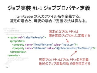 ֌gװ #1-1 ֥ץѥƥx
<job id=issueBill>
<!-- Step1 Ո~_ -->
<step id=importInvoice next=genPDFBill >
<chunk item-count=100>
<reader ref=safesFileReader>
<properties>
<property name=fixedFileName value=input.csv/>
<property name=fileName value=#{jobParameters[fileName]}/>
</properties>
</reader>
<processor ref=billProcessor/>
<writer ref=billWriter/>
</chunk>
</step>
...
ItemReaderեx롣
̶ΈϤȡɉΈϤǶxϮʤ롣
̶Ĥʥץѥƥ
ֱӥXML˶x
ɉץѥƥϥץѥƥx
Υǂָ
 