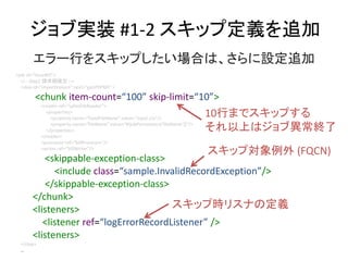 ֌gװ #1-2 å׶x׷
<job id=issueBill>
<!-- Step1 Ո~_ -->
<step id=importInvoice next=genPDFBill >
<chunk item-count=100 skip-limit=10>
<reader ref=safesFileReader>
<properties>
<property name=fixedFileName value=input.csv/>
<property name=fileName value=#{jobParameters[fileName]}/>
</properties>
</reader>
<processor ref=billProcessor/>
<writer ref=billWriter/>
<skippable-exception-class>
<include class=sample.InvalidRecordException/>
</skippable-exception-class>
</chunk>
<listeners>
<listener ref=logErrorRecordListener />
<listeners>
</step>
...
`Ф򥹥åפϤϡO׷
10Фޤǥåפ
Ϥϥ֮K
å׌ (FQCN)
åוrꥹʤζx
 