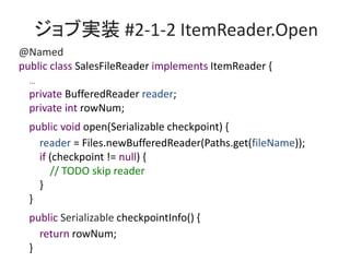 ֌gװ #2-1-2 ItemReader.Open
@Named
public class SalesFileReader implements ItemReader {
...
private BufferedReader reader;
private int rowNum;
public void open(Serializable checkpoint) {
reader = Files.newBufferedReader(Paths.get(fileName));
if (checkpoint != null) {
// TODO skip reader
}
}
public Serializable checkpointInfo() {
return rowNum;
}
 