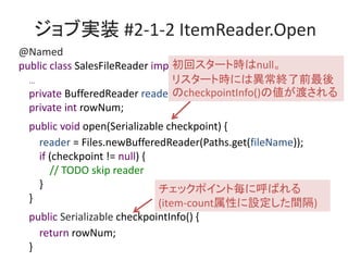 ֌gװ #2-1-2 ItemReader.Open
@Named
public class SalesFileReader implements ItemReader {
...
private BufferedReader reader;
private int rowNum;
public void open(Serializable checkpoint) {
reader = Files.newBufferedReader(Paths.get(fileName));
if (checkpoint != null) {
// TODO skip reader
}
}
public Serializable checkpointInfo() {
return rowNum;
}
åݥȚ˺Ф
(item-countԤOg)
إ`ȕrnull
ꥹ`ȕrˤϮKǰ
checkpointInfo()΂ɤ
 