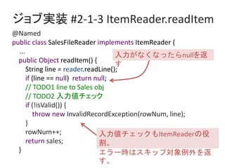 ֌gװ #2-1-3 ItemReader.readItem
@Named
public class SalesFileReader implements ItemReader {
...
public Object readItem() {
String line = reader.readLine();
if (line == null) return null;
// TODO1 line to Sales obj
// TODO2 å
if (!isValid()) {
throw new InvalidRecordException(rowNum, line);
}
rowNum++;
return sales;
}
åItemReader

`rϥå׌

ʤʤänull

 