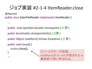 ֌gװ #2-1-4 ItemReader.close
@Named
public class SalesFileReader implements ItemReader {
...
public void open(Serializable checkpoint) { // g }
public Serializable checkpointInfo() { //g }
public Object readItem() throws Exception { // g }
public void close() {
reader.close();
}
...
꥽``I
readItem() null  or
K˕r˺Ф롣
 