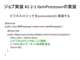֌gװ #2-2-1 ItemProcessorΌgװ
@Named
public class BillProcessor implements ItemProcessor {
@Override
public Object processItem(Object item) throws Exception {
Sales sales = (Sales) item;
// ӥͥå򤳤ˌgװ
// TODO ϥǩ` ? Ո~ 
return bill;
}
}
ӥͥåprocessItem()ˌgװ
 