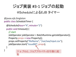 ֌gװ #3-1 ֤
@ScheduleˤEJB ީ`
@javax.ejb.Singleton
public class ScheduleTimer {
@Schedule(hour=4, minute=2)
public void timeout() {
// start
JobOperator jobOperator = BatchRuntime.getJobOperator();
Property props = new Property();
props.setProperty(fileName, /var/xxx/input.csv);
jobOperator.start(issueBill, props);
}
} IDȡ֥ץѥƥ

 