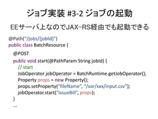 ֌gװ #3-2 ֤
EE`ϤʤΤJAX-RSUɤǤӤǤ
@Path(/jobs/{jobId})
public class BatchResource {
@POST
public void start(@PathParam String jobId) {
// start
JobOperator jobOperator = BatchRuntime.getJobOperator();
Property props = new Property();
props.setProperty(fileName, /var/xxx/input.csv);
jobOperator.start(issueBill, props);
}
...
 