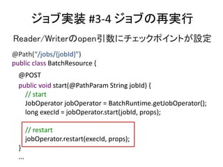 ֌gװ #3-4 ٌ֤g
Reader/Writeropen˥åݥȤO
@Path(/jobs/{jobId})
public class BatchResource {
@POST
public void start(@PathParam String jobId) {
// start
JobOperator jobOperator = BatchRuntime.getJobOperator();
long execId = jobOperator.start(jobId, props);
// restart
jobOperator.restart(execId, props);
}
...
 