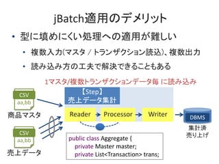 jBatchmäΥǥå
? ͤˤIؤmäy
? }(ޥ / ȥ󥶥iz)}
? iz߷ιǽQǤ뤳Ȥ⤢
CSV
aa,bb
Ʒޥ
Step
ϥǩ`Ӌ
ProcessorReader Writer
CSV
aa,bb
ϥǩ`
public class Aggregate {
private Master master;
private List<Transaction> trans;
1ޥ/}ȥ󥶥ǩ` iz
DBMS
Ӌg
ӤϤ
 