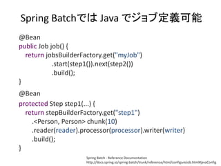 Spring BatchǤ Java ǥֶx
@Bean
public Job job() {
return jobsBuilderFactory.get("myJob")
.start(step1()).next(step2())
.build();
}
@Bean
protected Step step1(...) {
return stepBuilderFactory.get("step1")
.<Person, Person> chunk(10)
.reader(reader).processor(processor).writer(writer)
.build();
}
Spring Batch - Reference Documentation
http://docs.spring.io/spring-batch/trunk/reference/html/configureJob.html#javaConfig
 