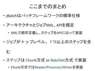 ここまでのまとめ
• jBatchはバッチフレームワークの標準仕様
• アーキテクチャとジョブXML、APIを規定
• XMLで順序定義し、ステップをAPIに沿って実装
• ジョブがトップレベル。１つ以上のステップを含
む
• ステップは Ch...