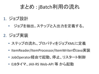 まとめ : jBatch利用の流れ
1. ジョブ設計
• ジョブを抽出。ステップと入出力を定義する。
2. ジョブ実装
• ステップの流れ、プロパティをジョブXMLに定義
• ItemReader/ItemProcessor/ItemWrite...