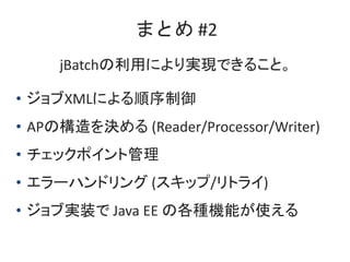 まとめ #2
jBatchの利用により実現できること。
• ジョブXMLによる順序制御
• APの構造を決める (Reader/Processor/Writer)
• チェックポイント管理
• エラーハンドリング (スキップ/リトライ)
• ジ...