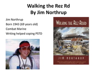 Walking the Rez Rd
                By Jim Northrup
Jim Northrup
Born 1943 (69 years old)
Combat Marine
Writing helped coping PSTD
 