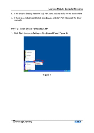 Learning Module: Computer Networks
www.ppk.kpm.my < 10 >
6. If the driver is already installed, skip Part 2 and you are ready for the assessment.
7. If there is no network card listed, click Cancel and start Part 2 to install the driver
manually.
PART 2 : Install Drivers For Windows XP
1. Click Start, then go to Settings. Click Control Panel (Figure 1).
Figure 1
 