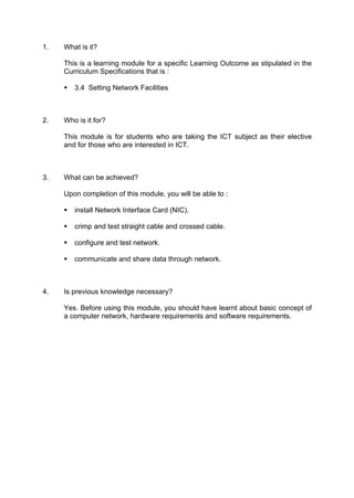1. What is it?
This is a learning module for a specific Learning Outcome as stipulated in the
Curriculum Specifications that is :
€ 3.4 Setting Network Facilities
2. Who is it for?
This module is for students who are taking the ICT subject as their elective
and for those who are interested in ICT.
3. What can be achieved?
Upon completion of this module, you will be able to :
€ install Network Interface Card (NIC).
€ crimp and test straight cable and crossed cable.
€ configure and test network.
€ communicate and share data through network.
4. Is previous knowledge necessary?
Yes. Before using this module, you should have learnt about basic concept of
a computer network, hardware requirements and software requirements.
 